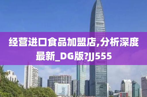 经营进口食品加盟店,分析深度最新_DG版?JJ555