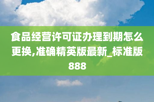 食品经营许可证办理到期怎么更换,准确精英版最新_标准版888