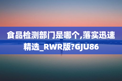 食品检测部门是哪个,落实迅速精选_RWR版?GJU86