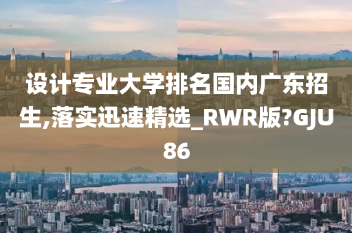 设计专业大学排名国内广东招生,落实迅速精选_RWR版?GJU86