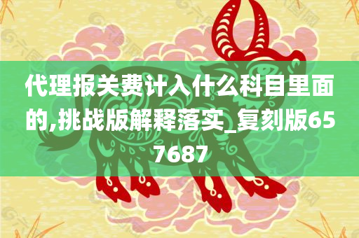 代理报关费计入什么科目里面的,挑战版解释落实_复刻版657687