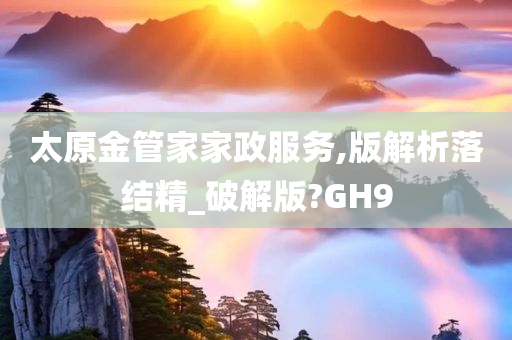 太原金管家家政服务,版解析落结精_破解版?GH9