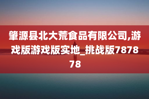 肇源县北大荒食品有限公司,游戏版游戏版实地_挑战版787878