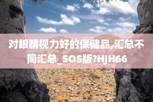 对眼睛视力好的保健品,汇总不同汇总_SOS版?HJH66