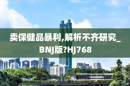 卖保健品暴利,解析不齐研究_BNJ版?HJ768