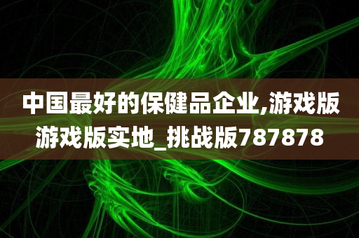 中国最好的保健品企业,游戏版游戏版实地_挑战版787878