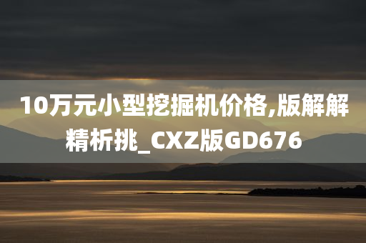 10万元小型挖掘机价格,版解解精析挑_CXZ版GD676