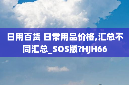 日用百货 日常用品价格,汇总不同汇总_SOS版?HJH66