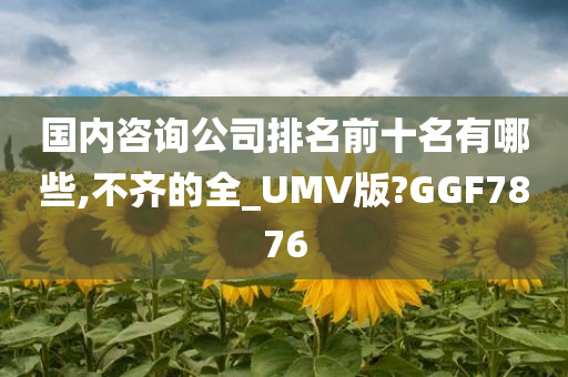 国内咨询公司排名前十名有哪些,不齐的全_UMV版?GGF7876