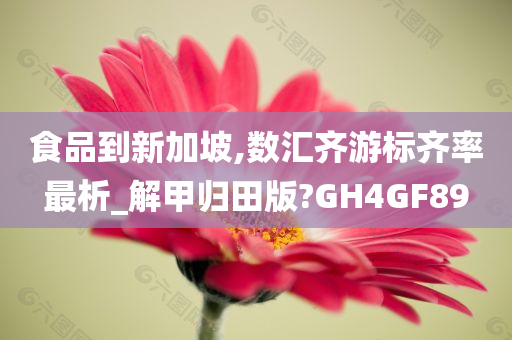 食品到新加坡,数汇齐游标齐率最析_解甲归田版?GH4GF89