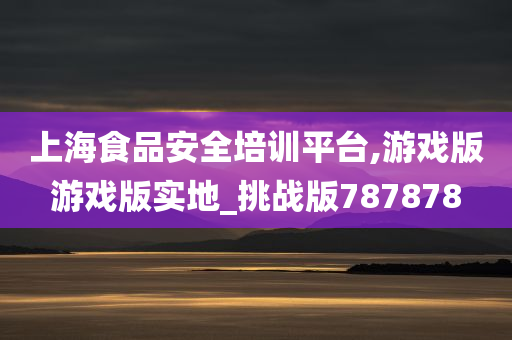 上海食品安全培训平台,游戏版游戏版实地_挑战版787878