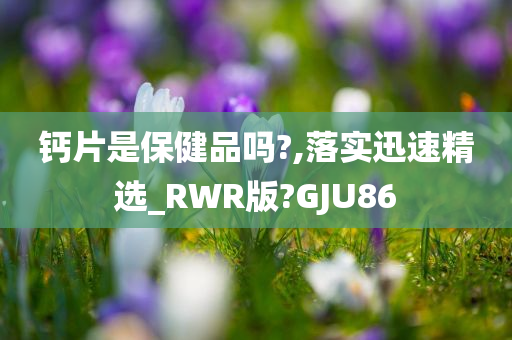 钙片是保健品吗?,落实迅速精选_RWR版?GJU86