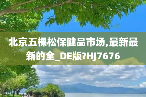 北京五棵松保健品市场,最新最新的全_DE版?HJ7676