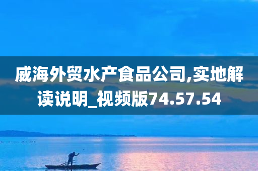 威海外贸水产食品公司,实地解读说明_视频版74.57.54