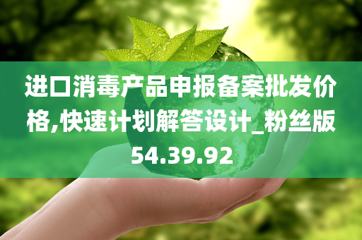 进口消毒产品申报备案批发价格,快速计划解答设计_粉丝版54.39.92