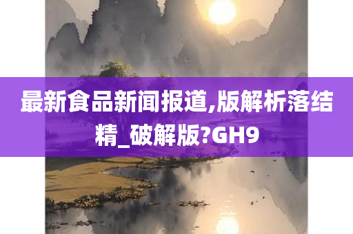 最新食品新闻报道,版解析落结精_破解版?GH9