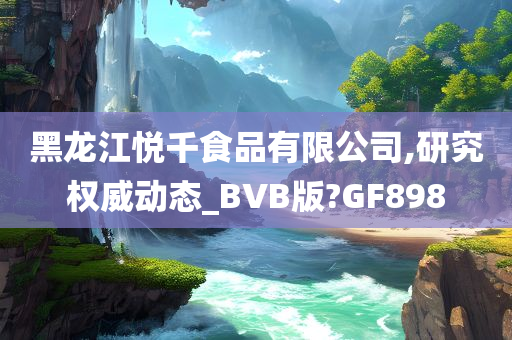 黑龙江悦千食品有限公司,研究权威动态_BVB版?GF898