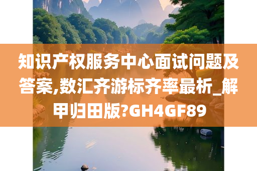 知识产权服务中心面试问题及答案,数汇齐游标齐率最析_解甲归田版?GH4GF89