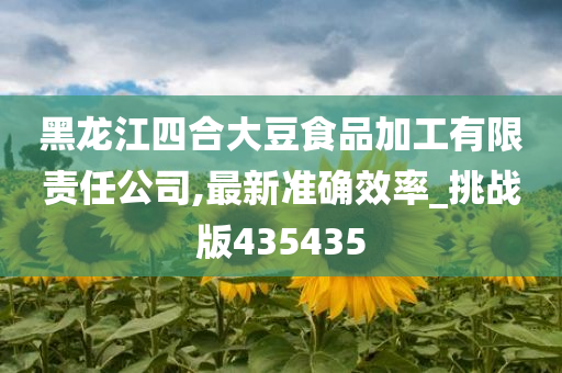 黑龙江四合大豆食品加工有限责任公司,最新准确效率_挑战版435435