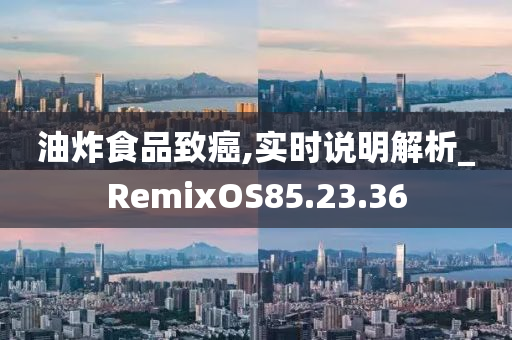 油炸食品致癌,实时说明解析_RemixOS85.23.36