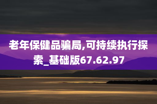 老年保健品骗局,可持续执行探索_基础版67.62.97