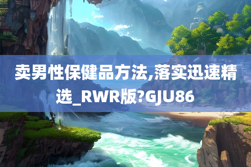 卖男性保健品方法,落实迅速精选_RWR版?GJU86