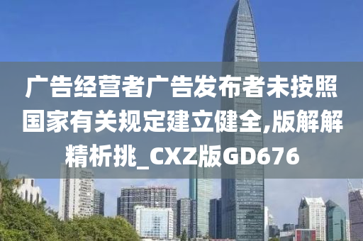 广告经营者广告发布者未按照国家有关规定建立健全,版解解精析挑_CXZ版GD676