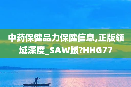 中药保健品力保健信息,正版领域深度_SAW版?HHG77