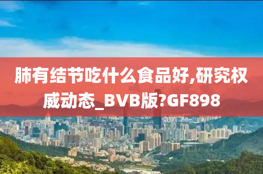 肺有结节吃什么食品好,研究权威动态_BVB版?GF898