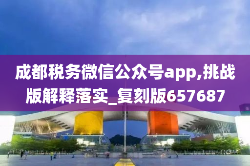 成都税务微信公众号app,挑战版解释落实_复刻版657687