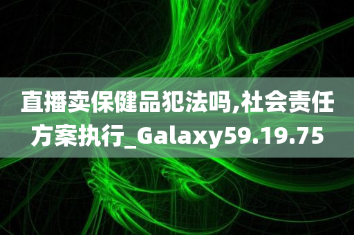 直播卖保健品犯法吗,社会责任方案执行_Galaxy59.19.75