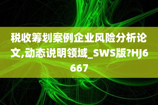 税收筹划案例企业风险分析论文,动态说明领域_SWS版?HJ6667