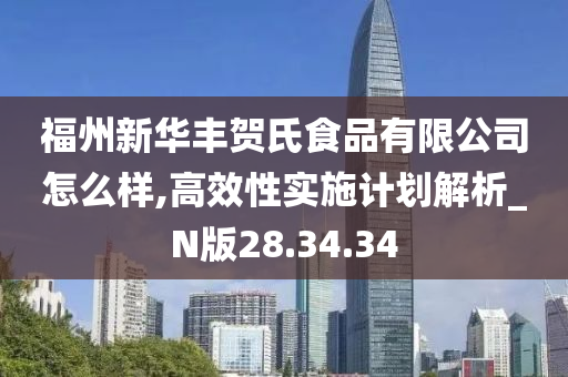 福州新华丰贺氏食品有限公司怎么样,高效性实施计划解析_N版28.34.34