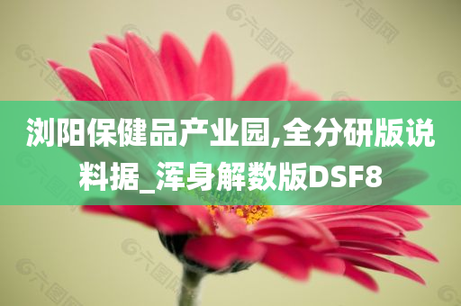 浏阳保健品产业园,全分研版说料据_浑身解数版DSF8