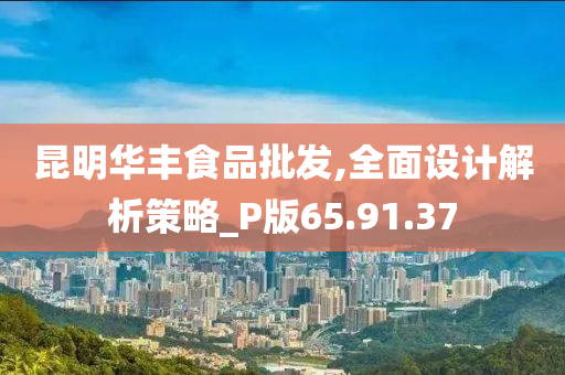 昆明华丰食品批发,全面设计解析策略_P版65.91.37