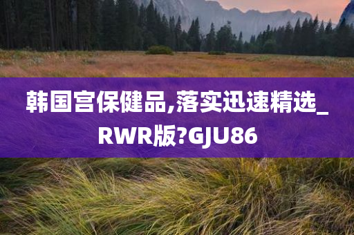 韩国宫保健品,落实迅速精选_RWR版?GJU86