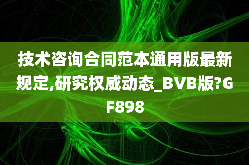 技术咨询合同范本通用版最新规定,研究权威动态_BVB版?GF898