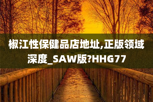 椒江性保健品店地址,正版领域深度_SAW版?HHG77