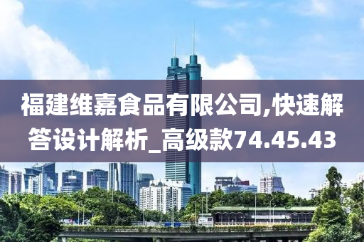 福建维嘉食品有限公司,快速解答设计解析_高级款74.45.43