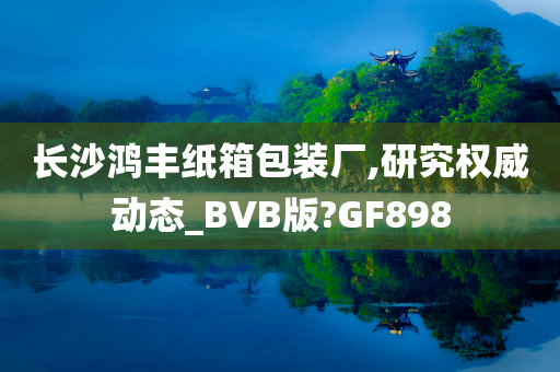 长沙鸿丰纸箱包装厂,研究权威动态_BVB版?GF898