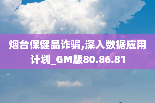 烟台保健品诈骗,深入数据应用计划_GM版80.86.81