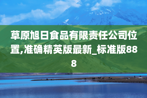 草原旭日食品有限责任公司位置,准确精英版最新_标准版888