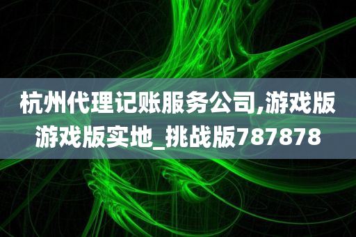 杭州代理记账服务公司,游戏版游戏版实地_挑战版787878