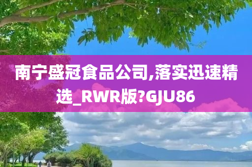 南宁盛冠食品公司,落实迅速精选_RWR版?GJU86