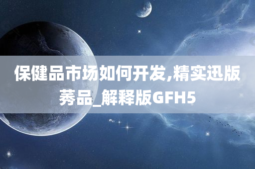 保健品市场如何开发,精实迅版莠品_解释版GFH5