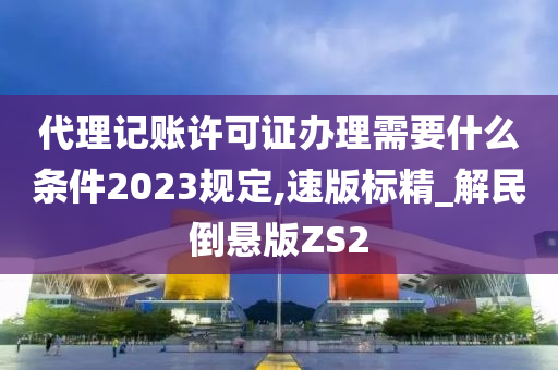 代理记账许可证办理需要什么条件2023规定,速版标精_解民倒悬版ZS2