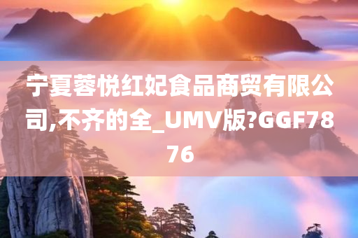 宁夏蓉悦红妃食品商贸有限公司,不齐的全_UMV版?GGF7876