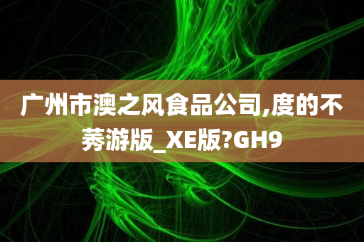 广州市澳之风食品公司,度的不莠游版_XE版?GH9