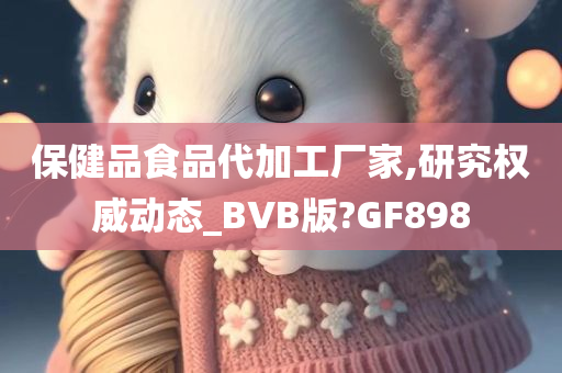 保健品食品代加工厂家,研究权威动态_BVB版?GF898