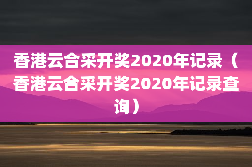 香港云合采开奖2020年记录（香港云合采开奖2020年记录查询）